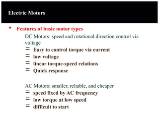 • Features of basic motor types
DC Motors: speed and rotational direction control via
voltage
= Easy to control torque via current
= low voltage
= linear torque-speed relations
= Quick response
AC Motors: smaller, reliable, and cheaper
= speed fixed by AC frequency
= low torque at low speed
= difficult to start
Electric Motors
 