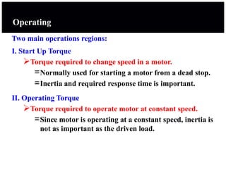 Operating
Two main operations regions:
I. Start Up Torque
Torque required to change speed in a motor.
=Normally used for starting a motor from a dead stop.
=Inertia and required response time is important.
II. Operating Torque
Torque required to operate motor at constant speed.
=Since motor is operating at a constant speed, inertia is
not as important as the driven load.
 