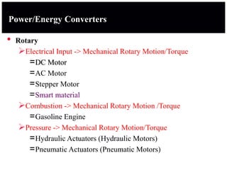 Power/Energy Converters
• Rotary
Electrical Input -> Mechanical Rotary Motion/Torque
=DC Motor
=AC Motor
=Stepper Motor
=Smart material
Combustion -> Mechanical Rotary Motion /Torque
=Gasoline Engine
Pressure -> Mechanical Rotary Motion/Torque
=Hydraulic Actuators (Hydraulic Motors)
=Pneumatic Actuators (Pneumatic Motors)
 