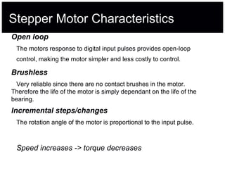 Stepper Motor Characteristics
Open loop
The motors response to digital input pulses provides open-loop
control, making the motor simpler and less costly to control.
Brushless
Very reliable since there are no contact brushes in the motor.
Therefore the life of the motor is simply dependant on the life of the
bearing.
Incremental steps/changes
The rotation angle of the motor is proportional to the input pulse.
Speed increases -> torque decreases
 