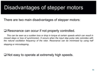 Disadvantages of stepper motors
There are two main disadvantages of stepper motors:
 Resonance can occur if not properly controlled.
This can be seen as a sudden loss or drop in torque at certain speeds which can result in
missed steps or loss of synchronism. It occurs when the input step pulse rate coincides with
the natural oscillation frequency of the rotor. Resonance can be minimised by using half
stepping or microstepping.
 Not easy to operate at extremely high speeds.
46
 