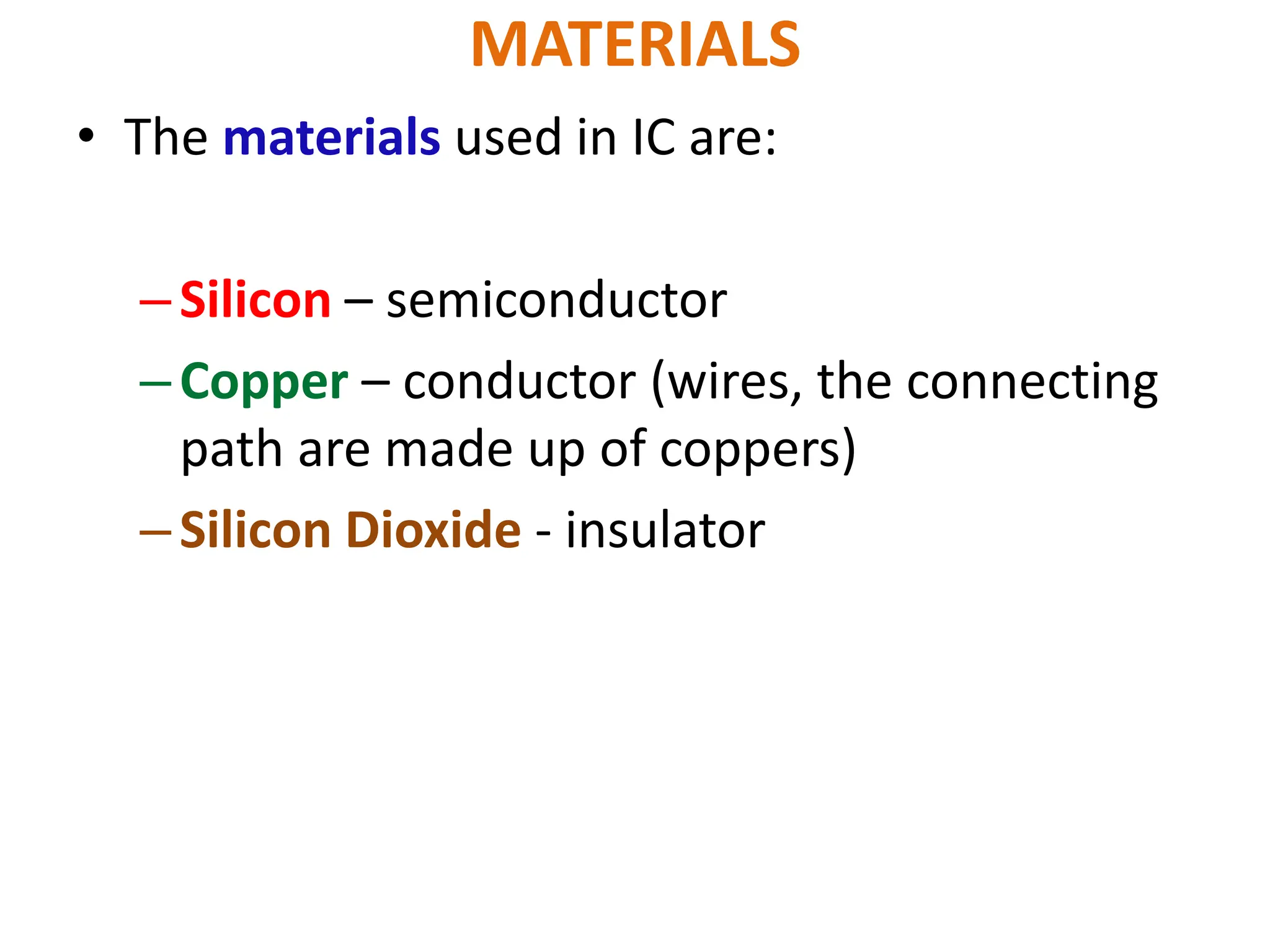 MATERIALS
• The materials used in IC are:
–Silicon – semiconductor
–Copper – conductor (wires, the connecting
path are made up of coppers)
–Silicon Dioxide - insulator
 