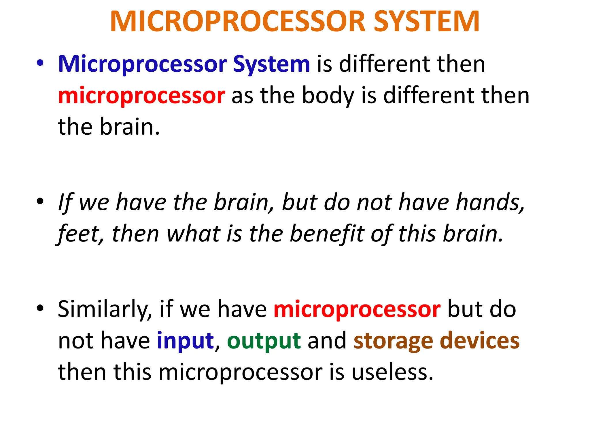 MICROPROCESSOR SYSTEM
• Microprocessor System is different then
microprocessor as the body is different then
the brain.
• If we have the brain, but do not have hands,
feet, then what is the benefit of this brain.
• Similarly, if we have microprocessor but do
not have input, output and storage devices
then this microprocessor is useless.
 