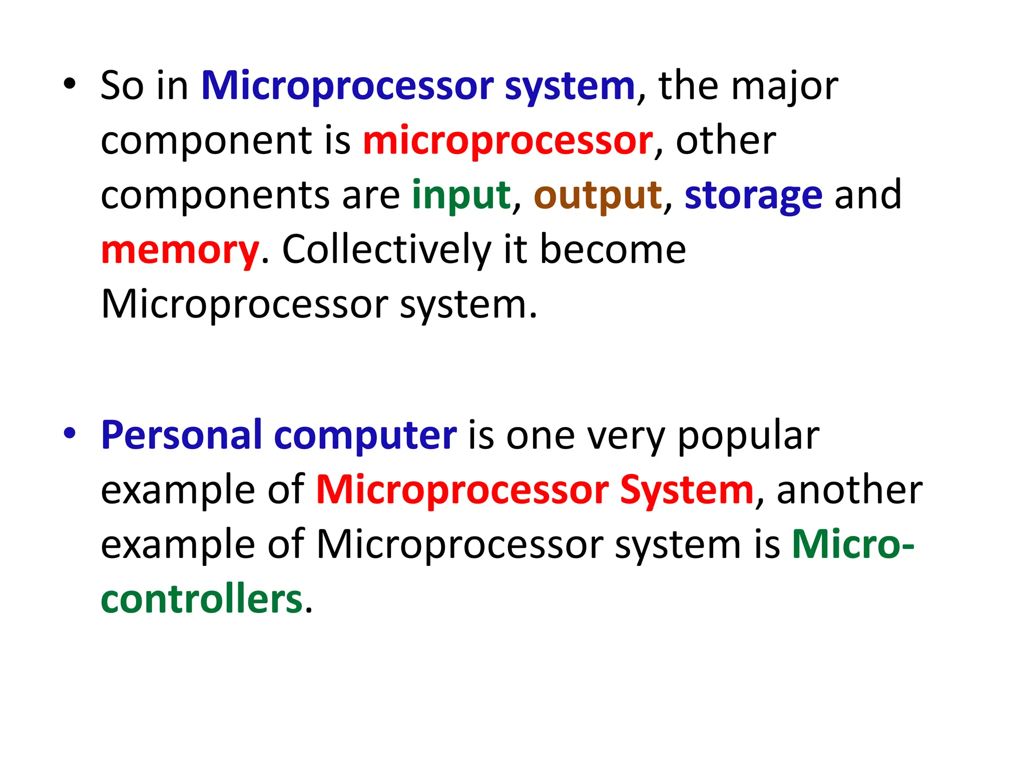 • So in Microprocessor system, the major
component is microprocessor, other
components are input, output, storage and
memory. Collectively it become
Microprocessor system.
• Personal computer is one very popular
example of Microprocessor System, another
example of Microprocessor system is Micro-
controllers.
 