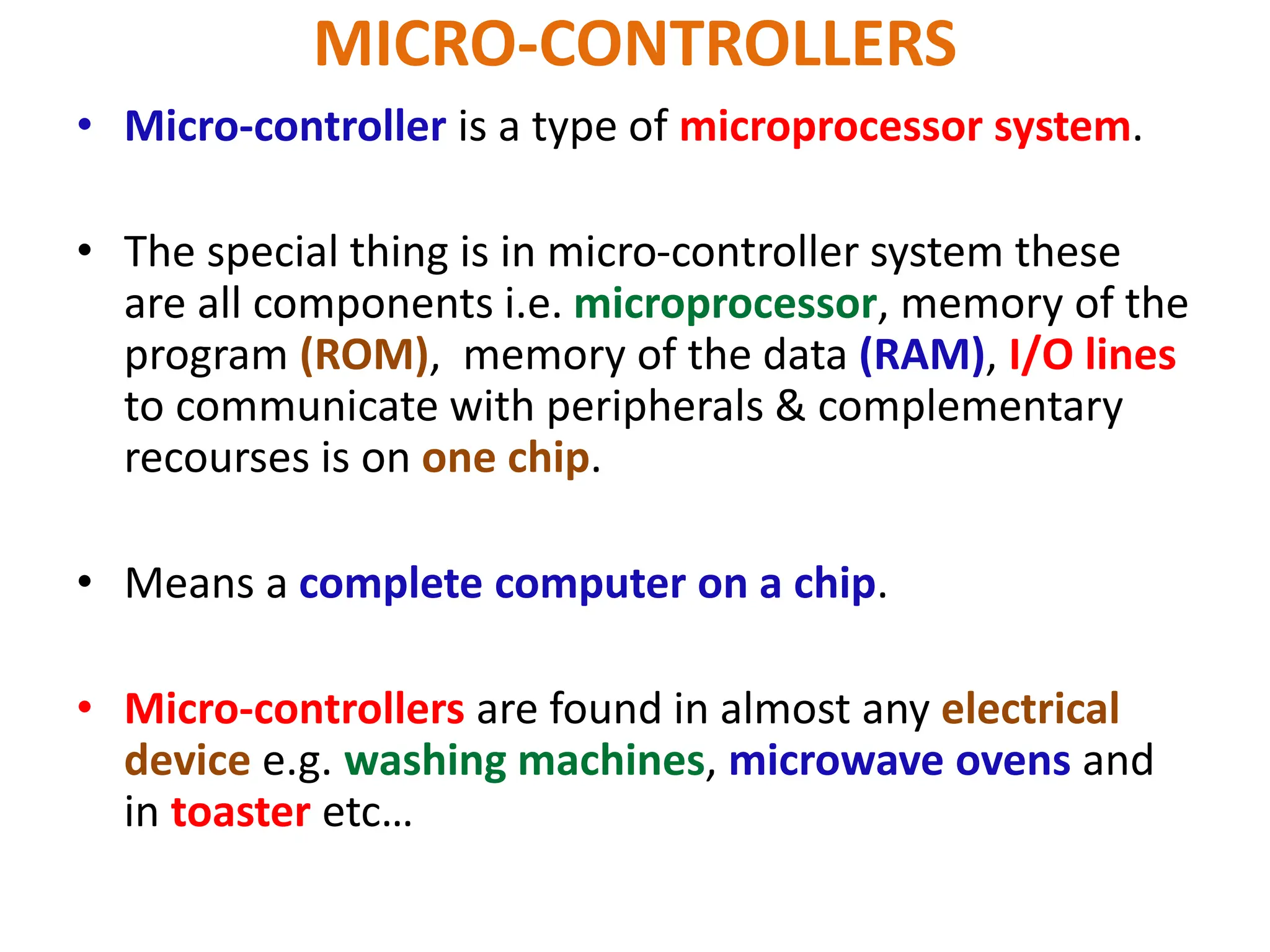 MICRO-CONTROLLERS
• Micro-controller is a type of microprocessor system.
• The special thing is in micro-controller system these
are all components i.e. microprocessor, memory of the
program (ROM), memory of the data (RAM), I/O lines
to communicate with peripherals & complementary
recourses is on one chip.
• Means a complete computer on a chip.
• Micro-controllers are found in almost any electrical
device e.g. washing machines, microwave ovens and
in toaster etc…
 
