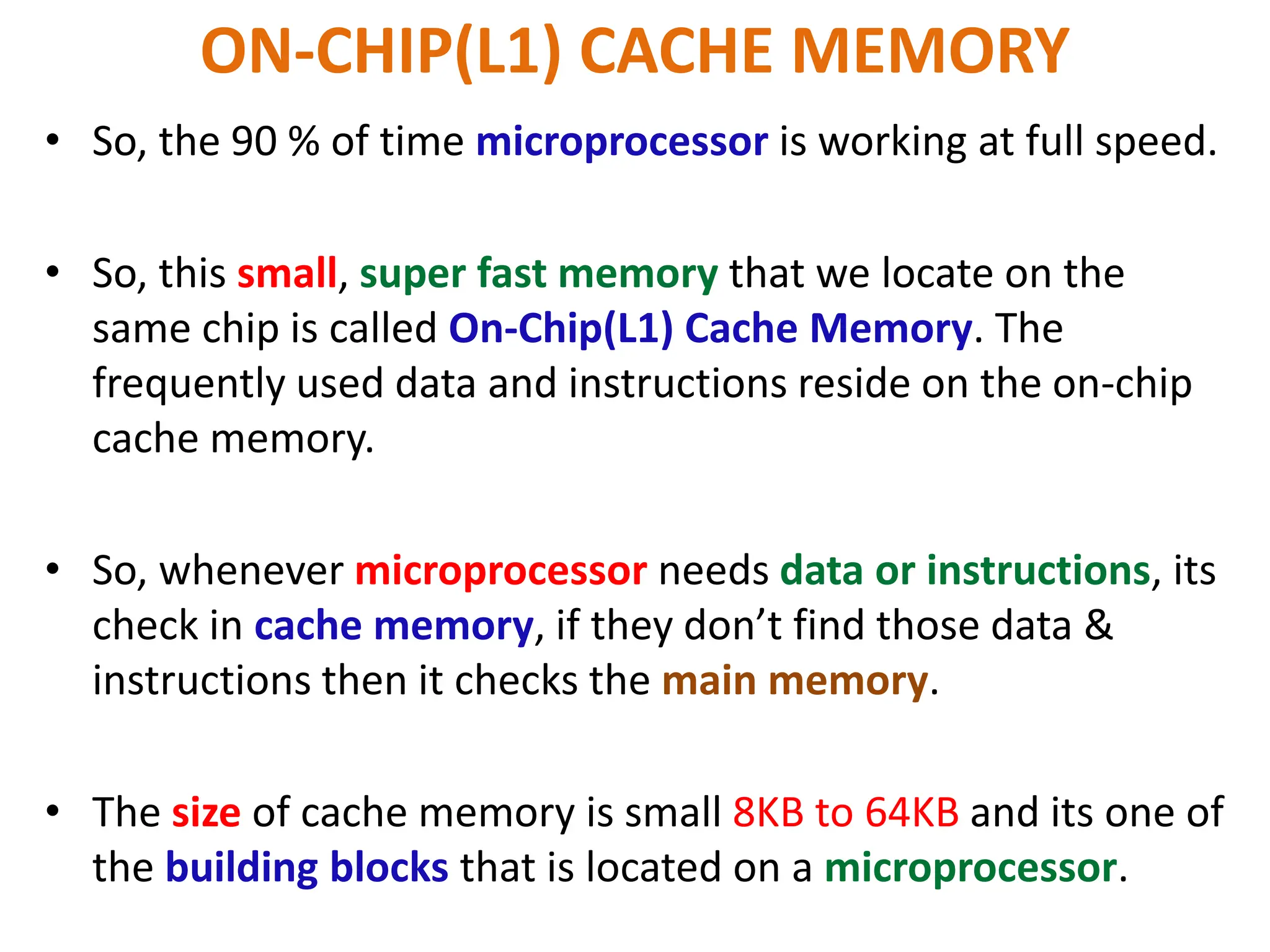 ON-CHIP(L1) CACHE MEMORY
• So, the 90 % of time microprocessor is working at full speed.
• So, this small, super fast memory that we locate on the
same chip is called On-Chip(L1) Cache Memory. The
frequently used data and instructions reside on the on-chip
cache memory.
• So, whenever microprocessor needs data or instructions, its
check in cache memory, if they don’t find those data &
instructions then it checks the main memory.
• The size of cache memory is small 8KB to 64KB and its one of
the building blocks that is located on a microprocessor.
 
