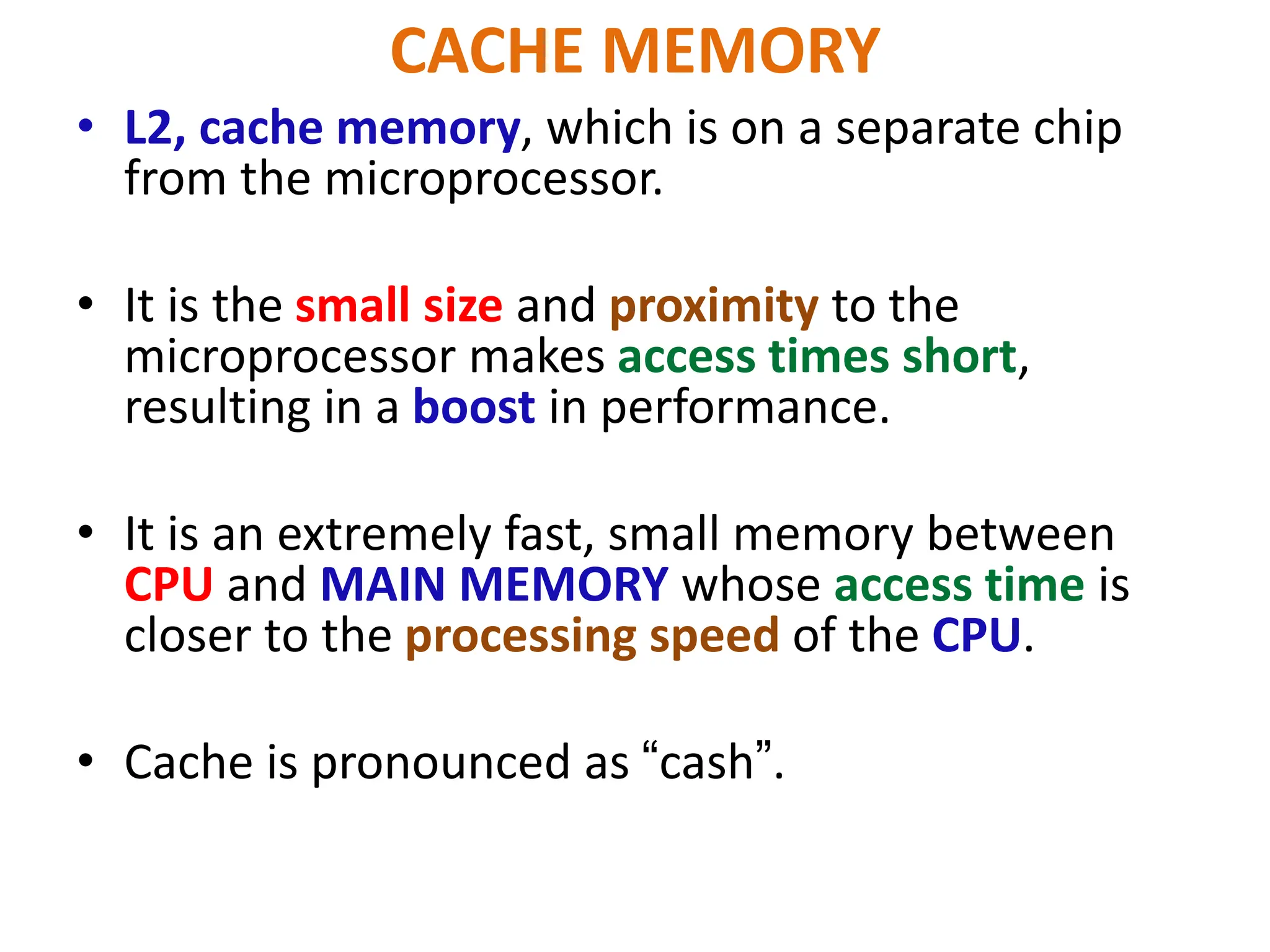 CACHE MEMORY
• L2, cache memory, which is on a separate chip
from the microprocessor.
• It is the small size and proximity to the
microprocessor makes access times short,
resulting in a boost in performance.
• It is an extremely fast, small memory between
CPU and MAIN MEMORY whose access time is
closer to the processing speed of the CPU.
• Cache is pronounced as “cash”.
 