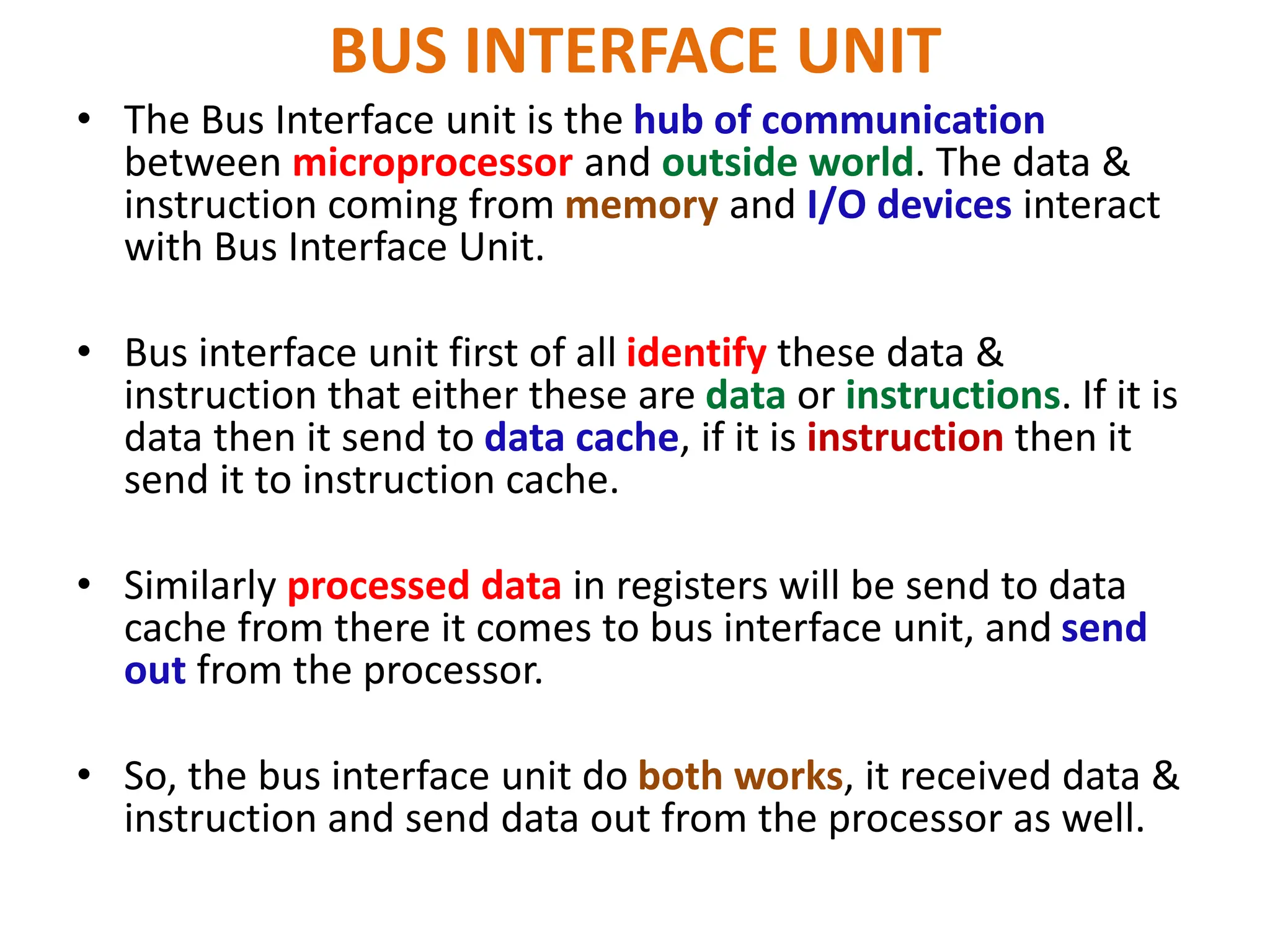 BUS INTERFACE UNIT
• The Bus Interface unit is the hub of communication
between microprocessor and outside world. The data &
instruction coming from memory and I/O devices interact
with Bus Interface Unit.
• Bus interface unit first of all identify these data &
instruction that either these are data or instructions. If it is
data then it send to data cache, if it is instruction then it
send it to instruction cache.
• Similarly processed data in registers will be send to data
cache from there it comes to bus interface unit, and send
out from the processor.
• So, the bus interface unit do both works, it received data &
instruction and send data out from the processor as well.
 