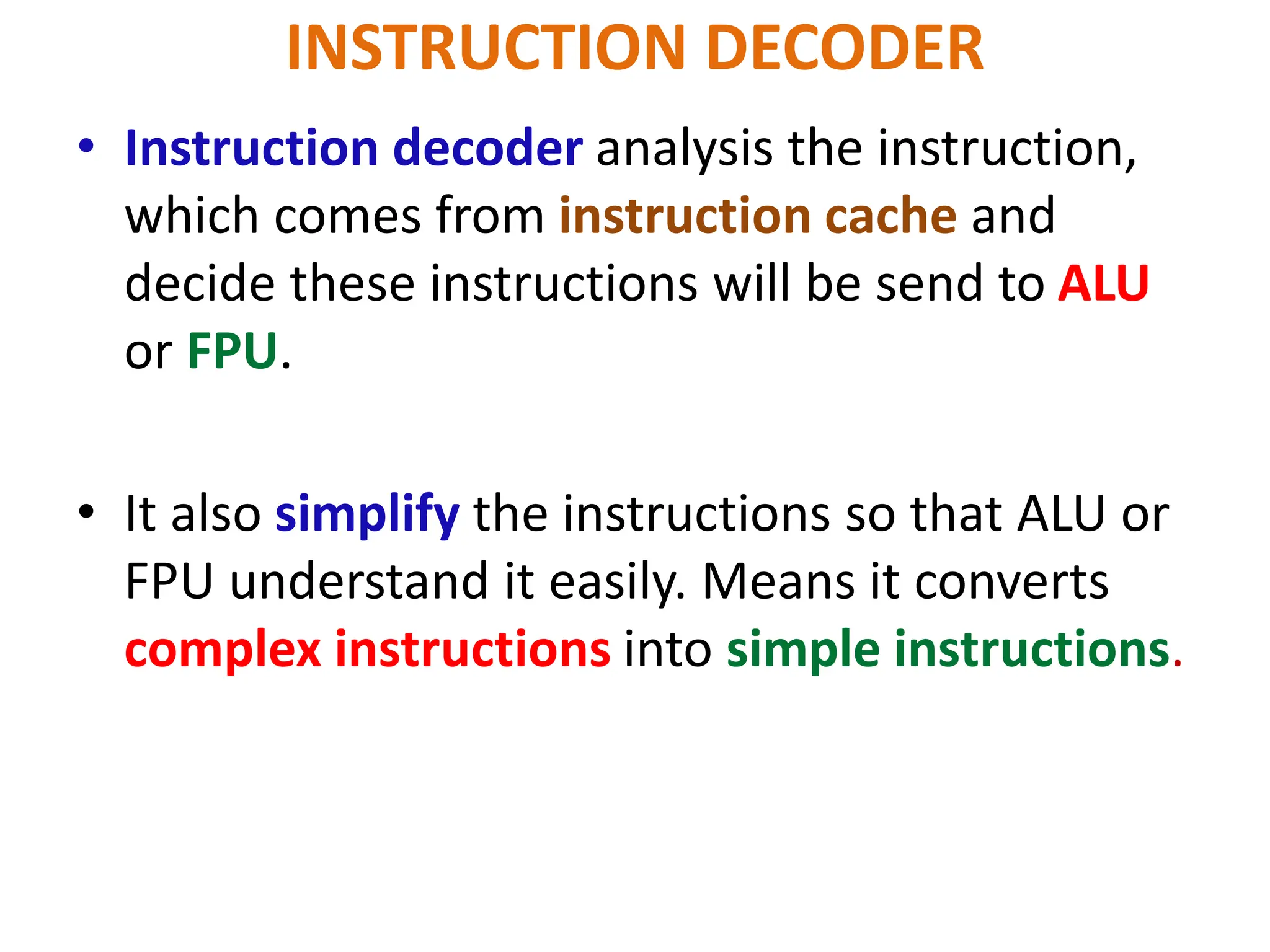 INSTRUCTION DECODER
• Instruction decoder analysis the instruction,
which comes from instruction cache and
decide these instructions will be send to ALU
or FPU.
• It also simplify the instructions so that ALU or
FPU understand it easily. Means it converts
complex instructions into simple instructions.
 