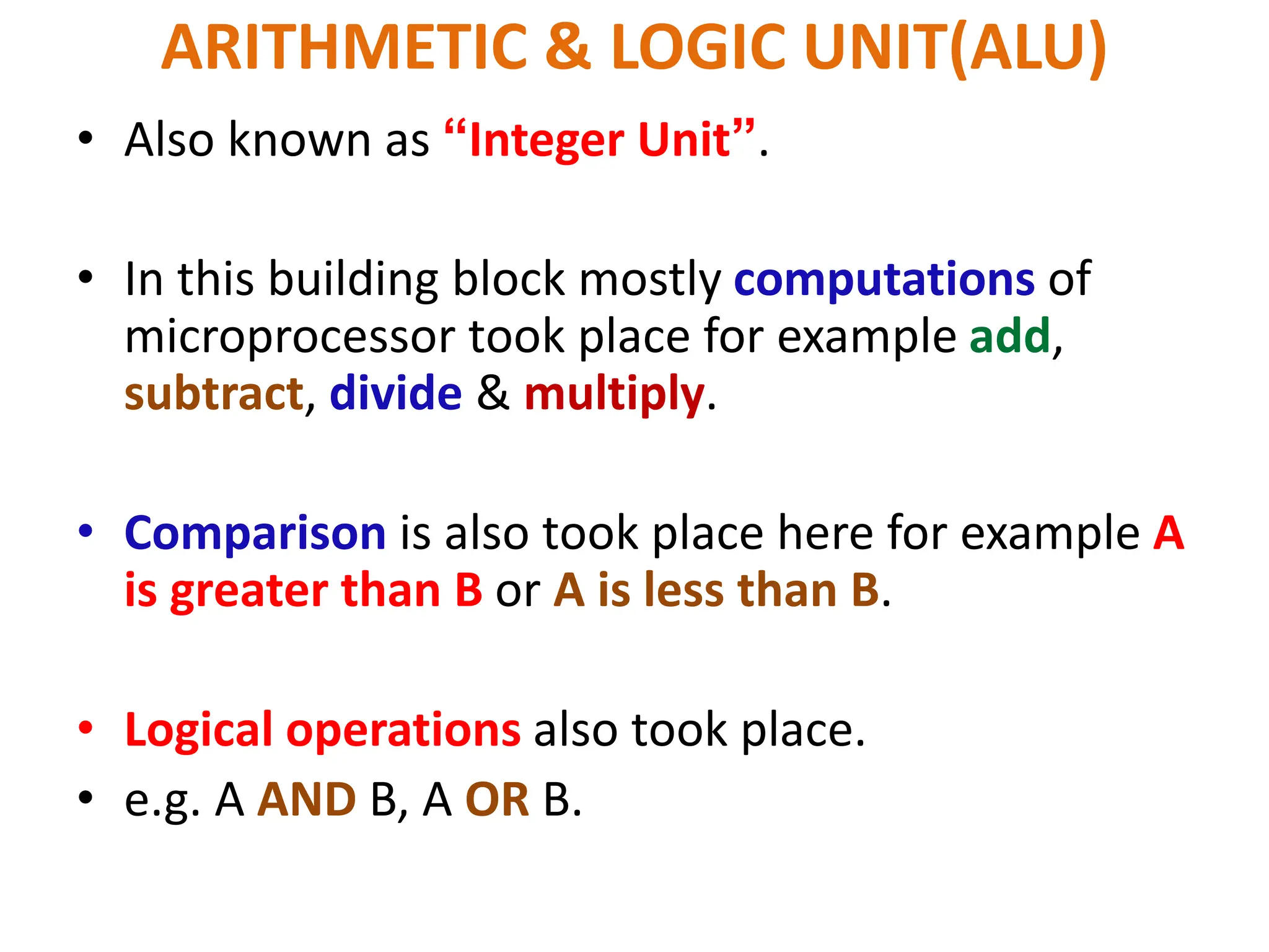 ARITHMETIC & LOGIC UNIT(ALU)
• Also known as “Integer Unit”.
• In this building block mostly computations of
microprocessor took place for example add,
subtract, divide & multiply.
• Comparison is also took place here for example A
is greater than B or A is less than B.
• Logical operations also took place.
• e.g. A AND B, A OR B.
 