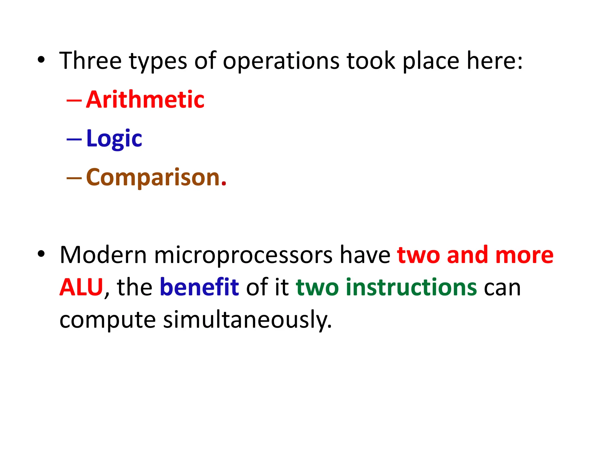 • Three types of operations took place here:
–Arithmetic
–Logic
–Comparison.
• Modern microprocessors have two and more
ALU, the benefit of it two instructions can
compute simultaneously.
 