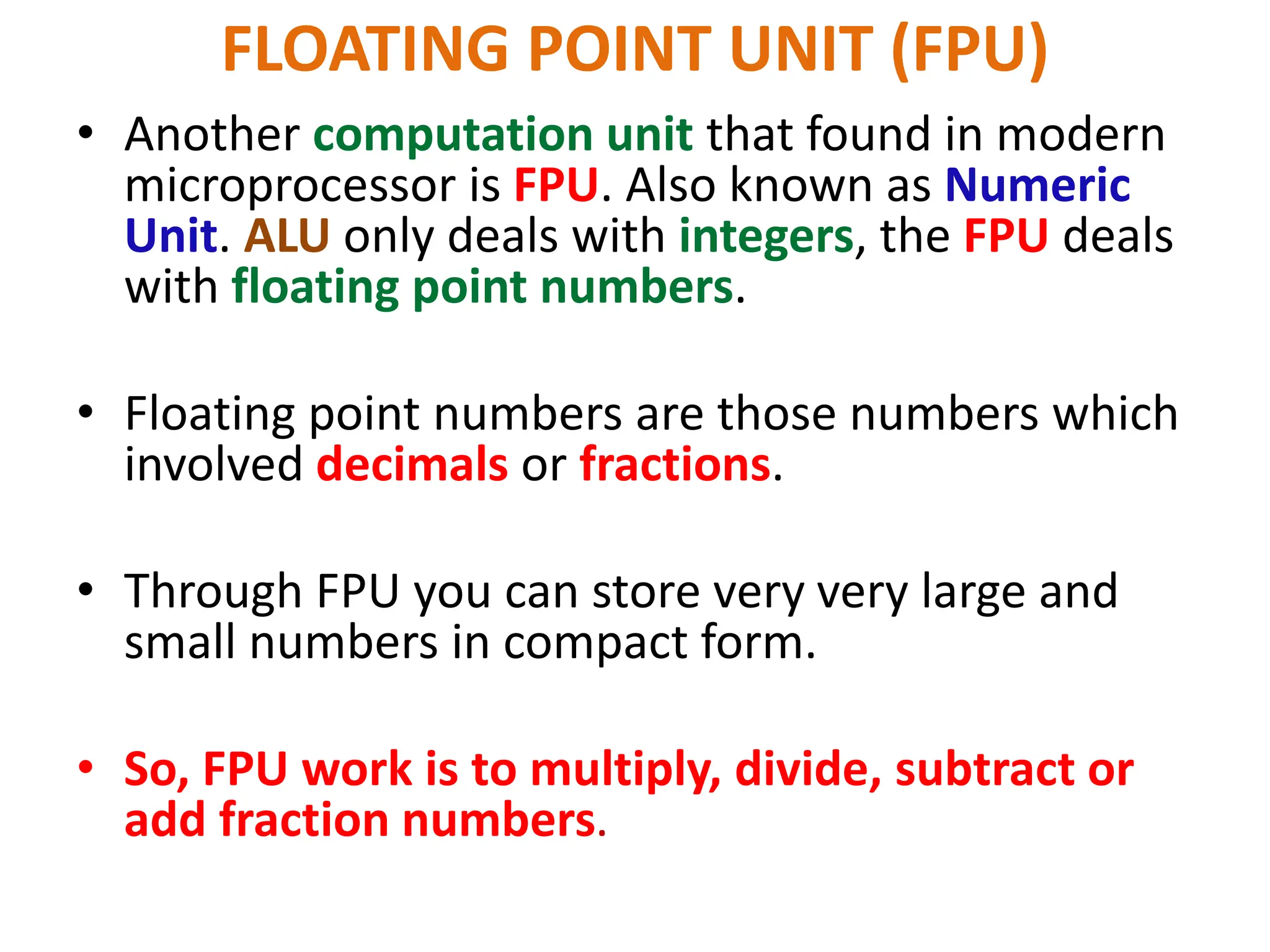 FLOATING POINT UNIT (FPU)
• Another computation unit that found in modern
microprocessor is FPU. Also known as Numeric
Unit. ALU only deals with integers, the FPU deals
with floating point numbers.
• Floating point numbers are those numbers which
involved decimals or fractions.
• Through FPU you can store very very large and
small numbers in compact form.
• So, FPU work is to multiply, divide, subtract or
add fraction numbers.
 