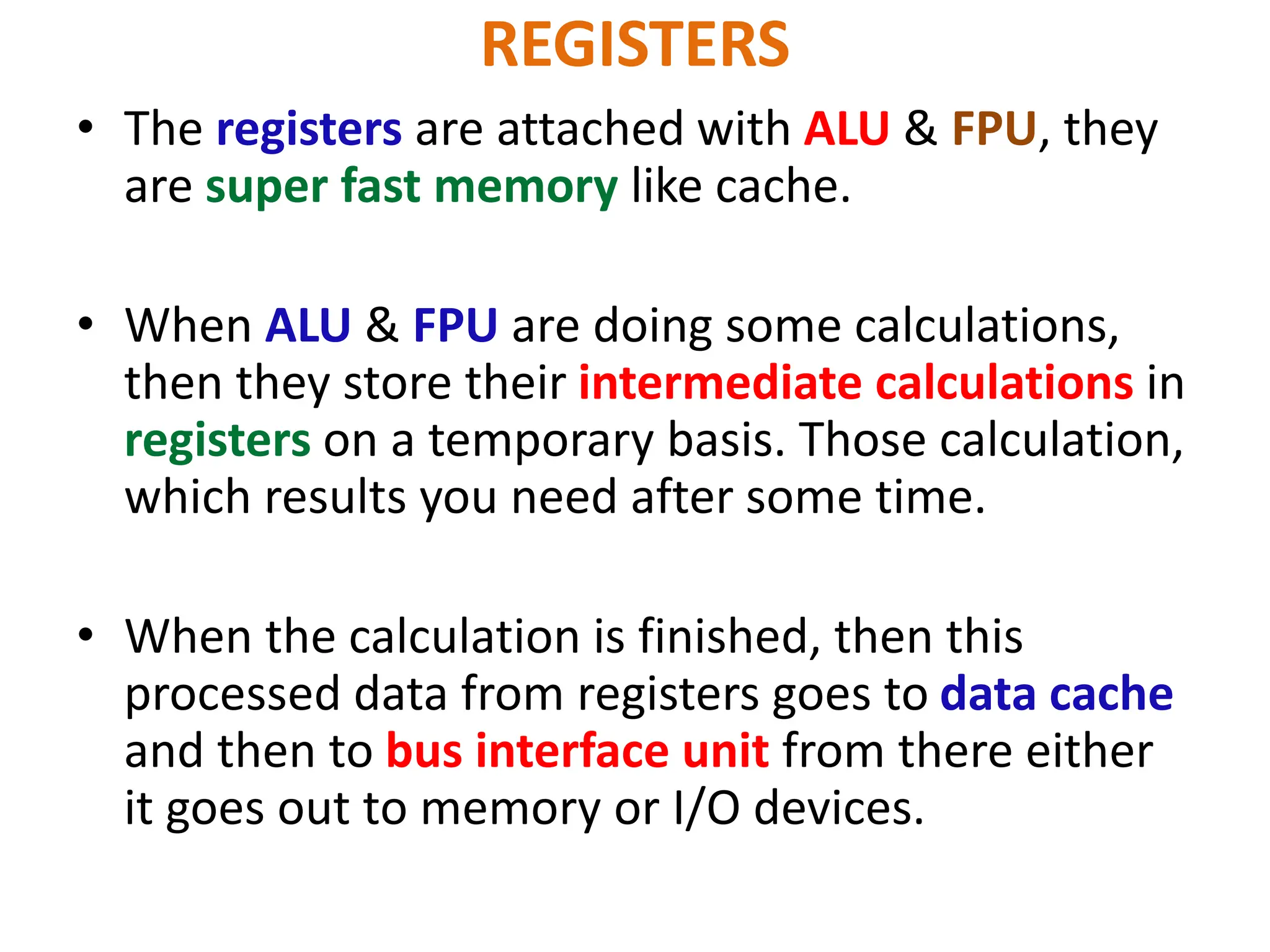 REGISTERS
• The registers are attached with ALU & FPU, they
are super fast memory like cache.
• When ALU & FPU are doing some calculations,
then they store their intermediate calculations in
registers on a temporary basis. Those calculation,
which results you need after some time.
• When the calculation is finished, then this
processed data from registers goes to data cache
and then to bus interface unit from there either
it goes out to memory or I/O devices.
 