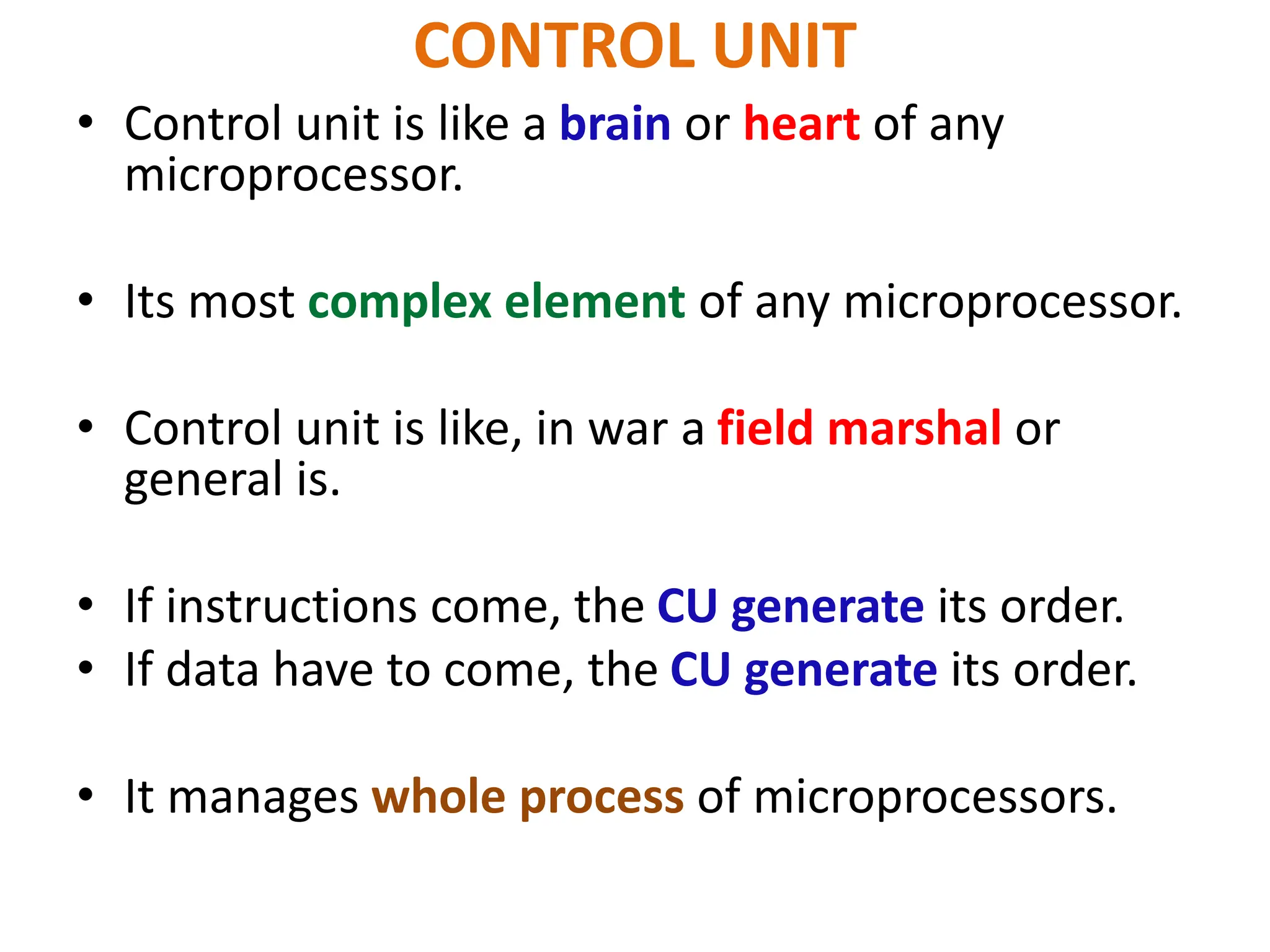 CONTROL UNIT
• Control unit is like a brain or heart of any
microprocessor.
• Its most complex element of any microprocessor.
• Control unit is like, in war a field marshal or
general is.
• If instructions come, the CU generate its order.
• If data have to come, the CU generate its order.
• It manages whole process of microprocessors.
 