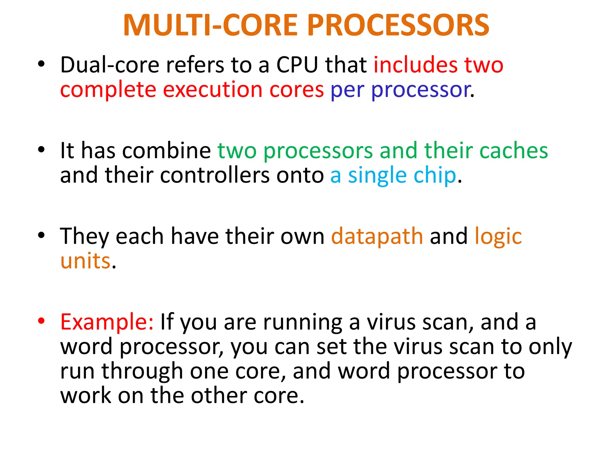 MULTI-CORE PROCESSORS
• Dual-core refers to a CPU that includes two
complete execution cores per processor.
• It has combine two processors and their caches
and their controllers onto a single chip.
• They each have their own datapath and logic
units.
• Example: If you are running a virus scan, and a
word processor, you can set the virus scan to only
run through one core, and word processor to
work on the other core.
 