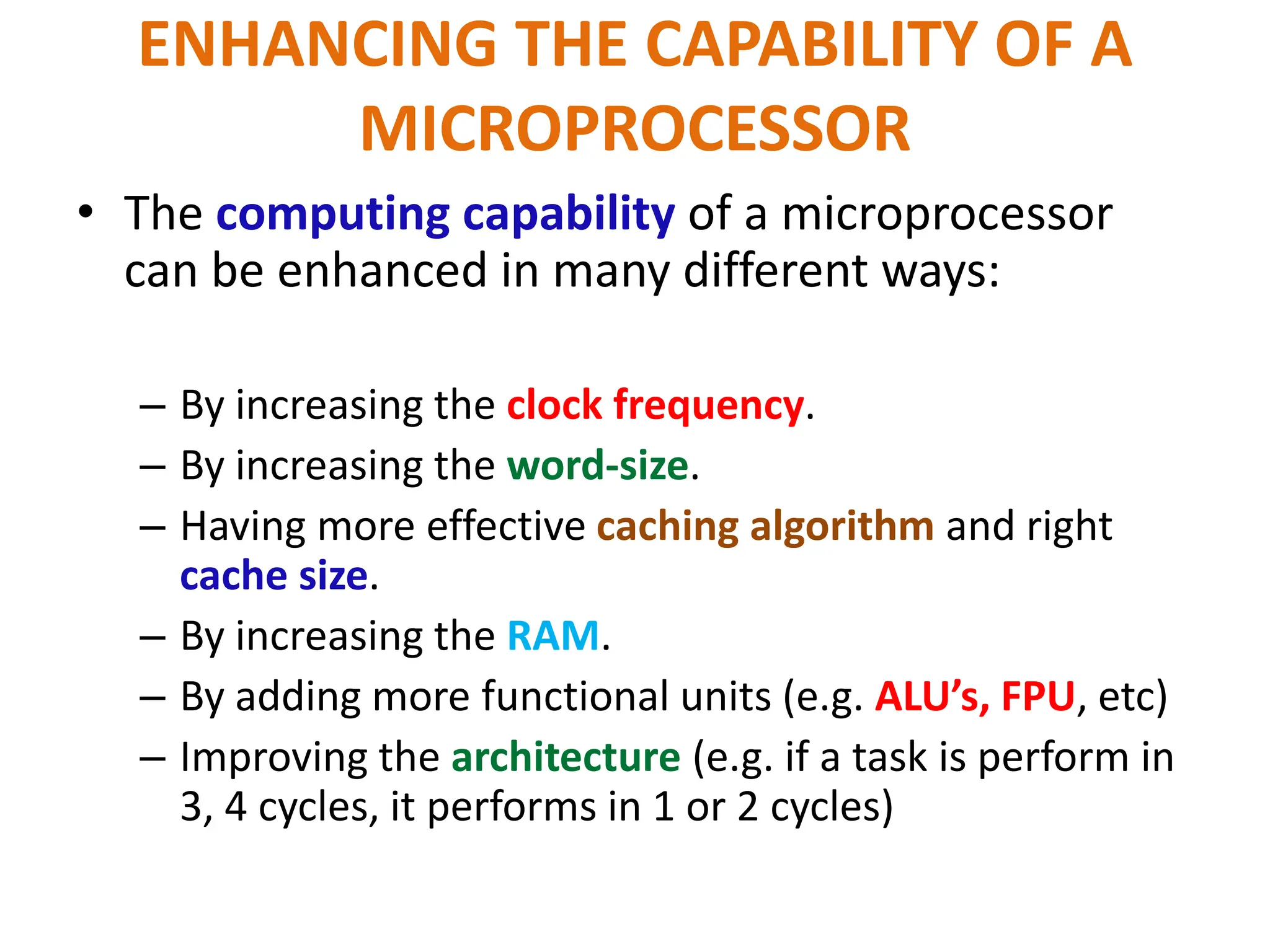 ENHANCING THE CAPABILITY OF A
MICROPROCESSOR
• The computing capability of a microprocessor
can be enhanced in many different ways:
– By increasing the clock frequency.
– By increasing the word-size.
– Having more effective caching algorithm and right
cache size.
– By increasing the RAM.
– By adding more functional units (e.g. ALU’s, FPU, etc)
– Improving the architecture (e.g. if a task is perform in
3, 4 cycles, it performs in 1 or 2 cycles)
 