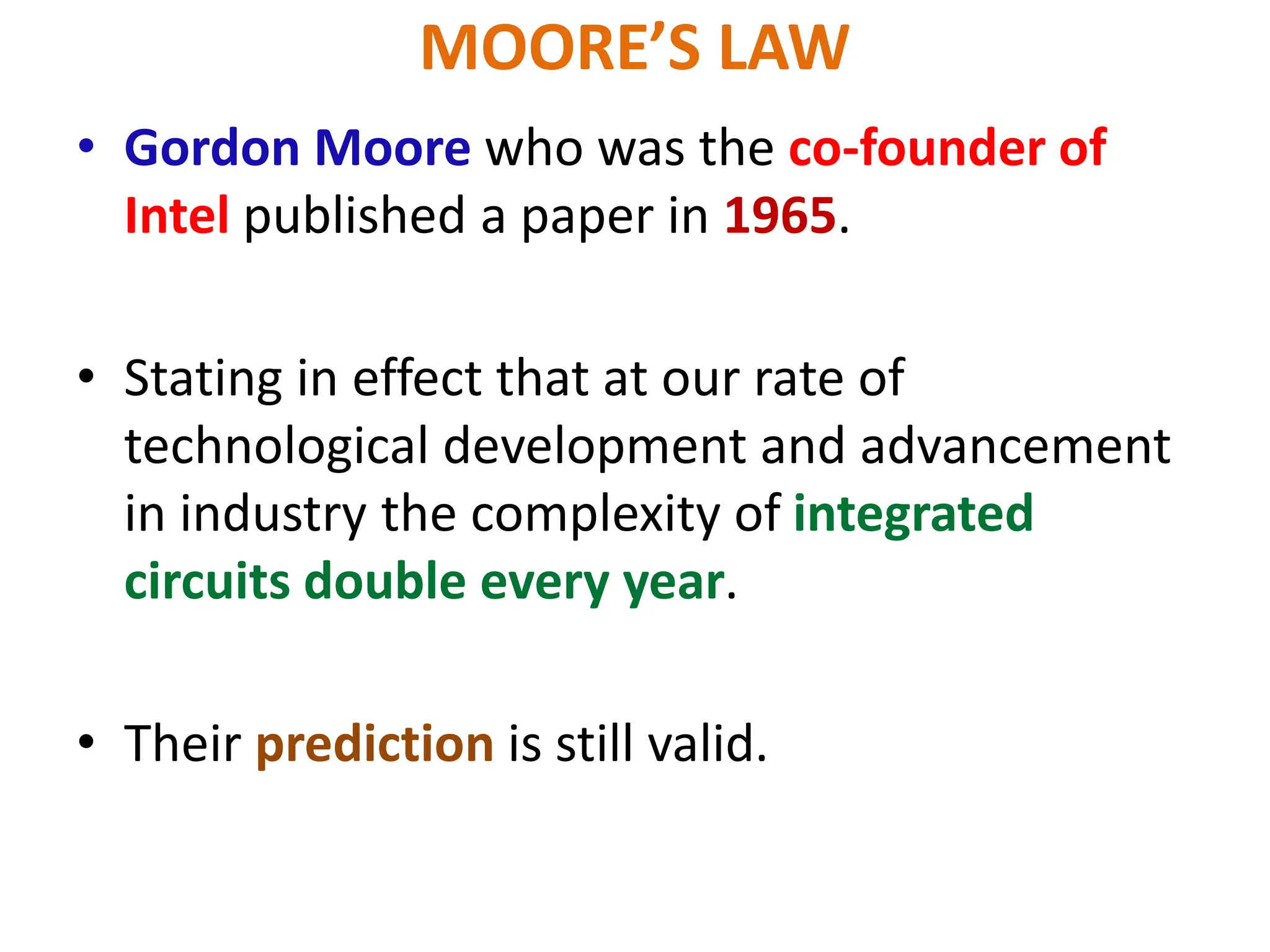 MOORE’S LAW
• Gordon Moore who was the co-founder of
Intel published a paper in 1965.
• Stating in effect that at our rate of
technological development and advancement
in industry the complexity of integrated
circuits double every year.
• Their prediction is still valid.
 