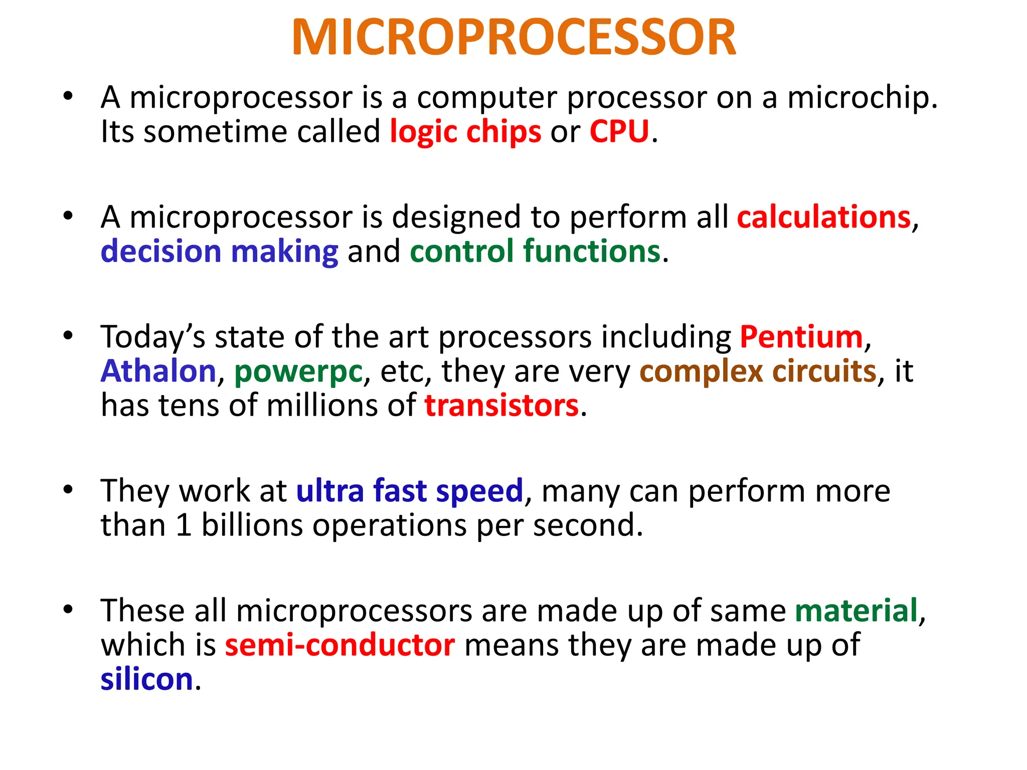 MICROPROCESSOR
• A microprocessor is a computer processor on a microchip.
Its sometime called logic chips or CPU.
• A microprocessor is designed to perform all calculations,
decision making and control functions.
• Today’s state of the art processors including Pentium,
Athalon, powerpc, etc, they are very complex circuits, it
has tens of millions of transistors.
• They work at ultra fast speed, many can perform more
than 1 billions operations per second.
• These all microprocessors are made up of same material,
which is semi-conductor means they are made up of
silicon.
 