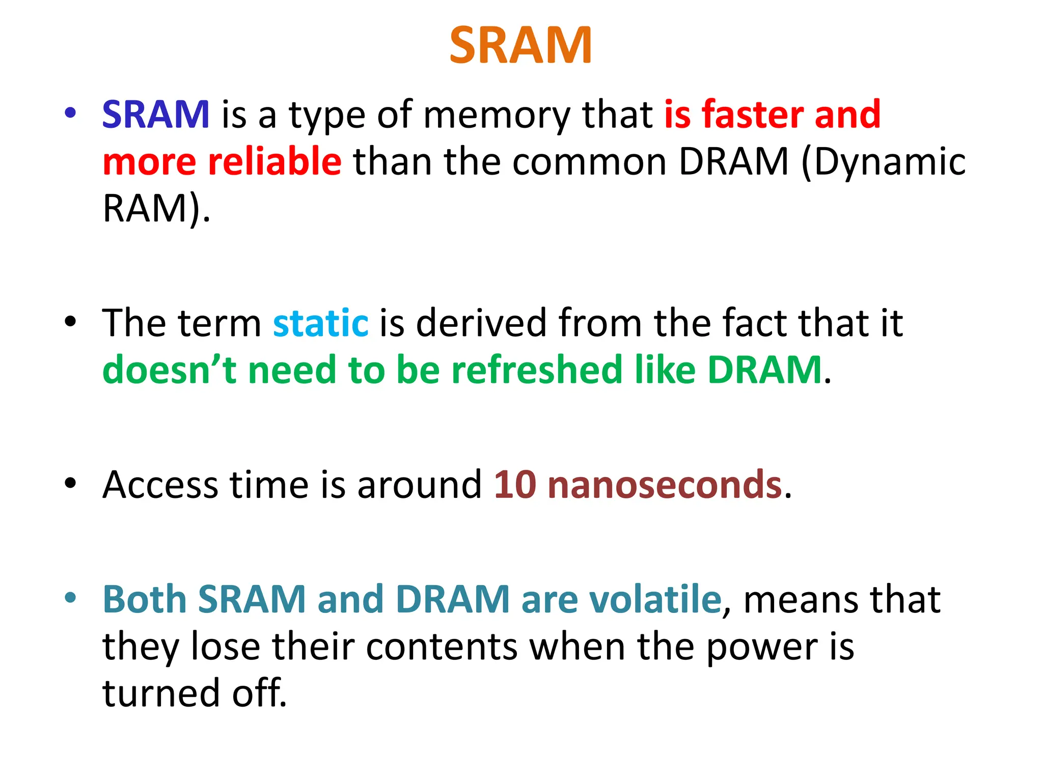 SRAM
• SRAM is a type of memory that is faster and
more reliable than the common DRAM (Dynamic
RAM).
• The term static is derived from the fact that it
doesn’t need to be refreshed like DRAM.
• Access time is around 10 nanoseconds.
• Both SRAM and DRAM are volatile, means that
they lose their contents when the power is
turned off.
 