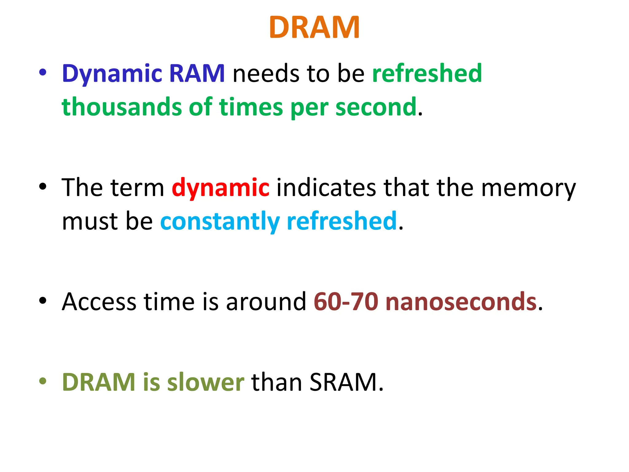 DRAM
• Dynamic RAM needs to be refreshed
thousands of times per second.
• The term dynamic indicates that the memory
must be constantly refreshed.
• Access time is around 60-70 nanoseconds.
• DRAM is slower than SRAM.
 