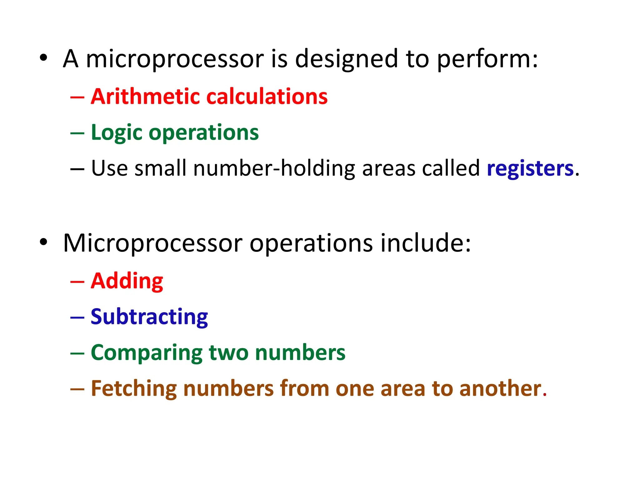 • A microprocessor is designed to perform:
– Arithmetic calculations
– Logic operations
– Use small number-holding areas called registers.
• Microprocessor operations include:
– Adding
– Subtracting
– Comparing two numbers
– Fetching numbers from one area to another.
 
