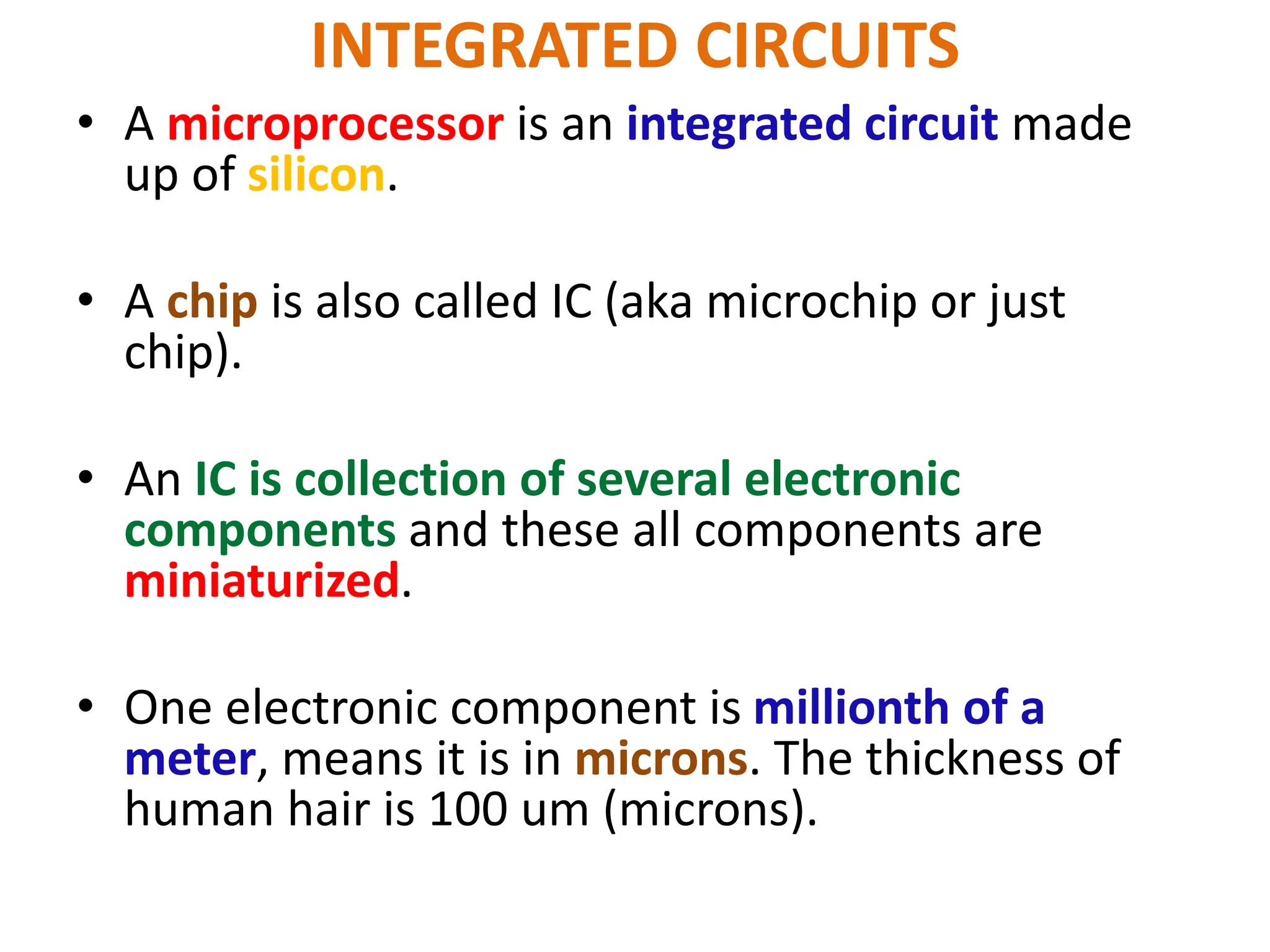 INTEGRATED CIRCUITS
• A microprocessor is an integrated circuit made
up of silicon.
• A chip is also called IC (aka microchip or just
chip).
• An IC is collection of several electronic
components and these all components are
miniaturized.
• One electronic component is millionth of a
meter, means it is in microns. The thickness of
human hair is 100 um (microns).
 
