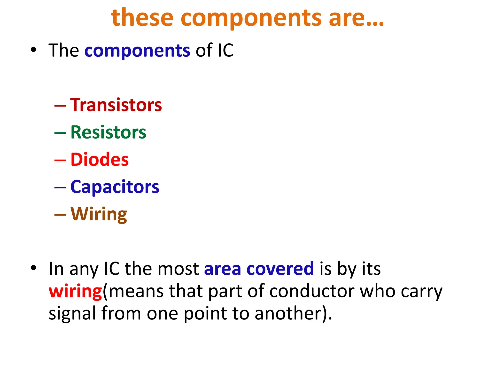 these components are…
• The components of IC
– Transistors
– Resistors
– Diodes
– Capacitors
– Wiring
• In any IC the most area covered is by its
wiring(means that part of conductor who carry
signal from one point to another).
 