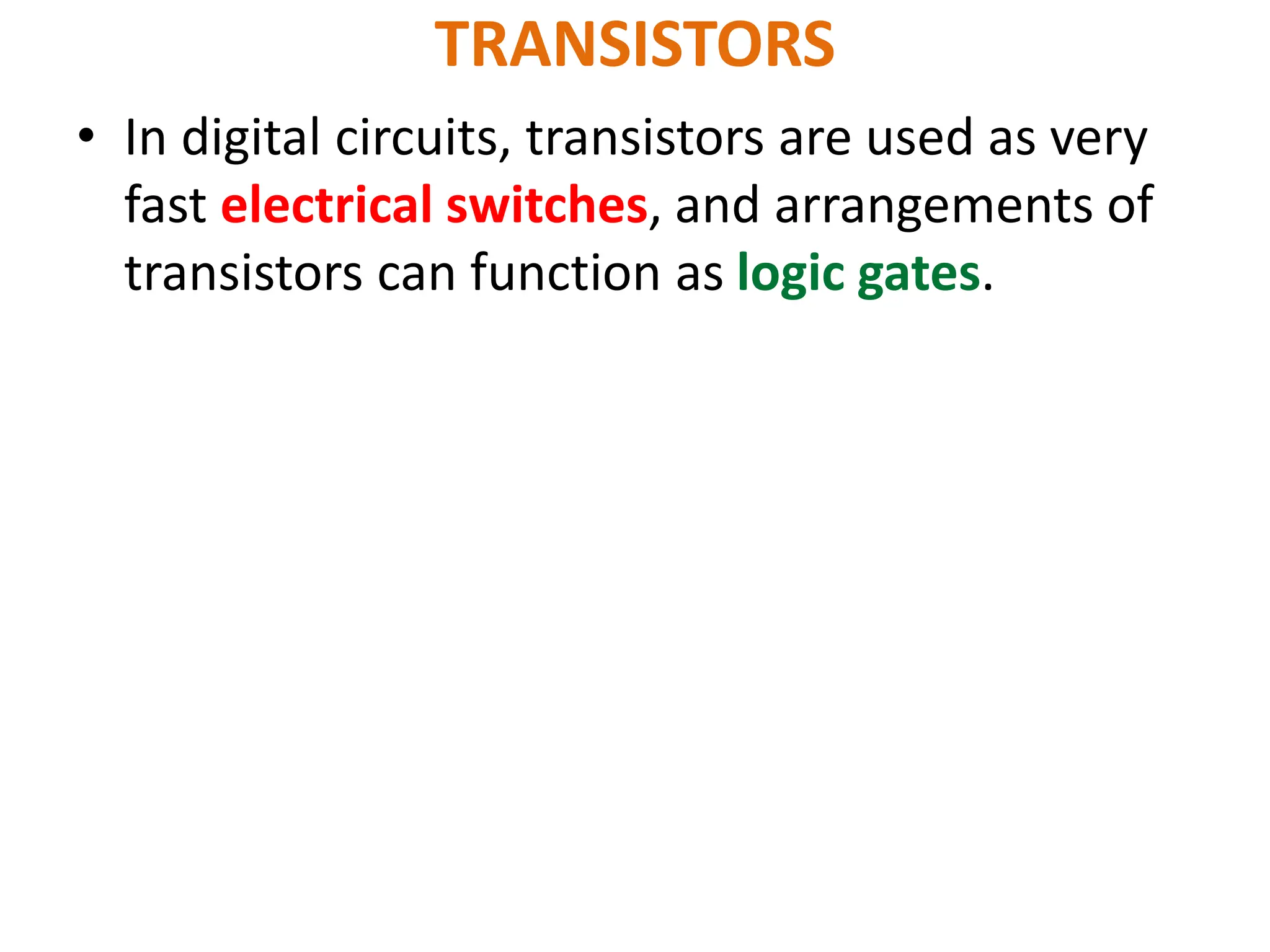 TRANSISTORS
• In digital circuits, transistors are used as very
fast electrical switches, and arrangements of
transistors can function as logic gates.
 