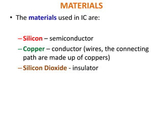 MATERIALS
• The materials used in IC are:
–Silicon – semiconductor
–Copper – conductor (wires, the connecting
path are made up of coppers)
–Silicon Dioxide - insulator
 