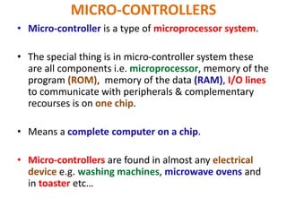 MICRO-CONTROLLERS
• Micro-controller is a type of microprocessor system.
• The special thing is in micro-controller system these
are all components i.e. microprocessor, memory of the
program (ROM), memory of the data (RAM), I/O lines
to communicate with peripherals & complementary
recourses is on one chip.
• Means a complete computer on a chip.
• Micro-controllers are found in almost any electrical
device e.g. washing machines, microwave ovens and
in toaster etc…
 