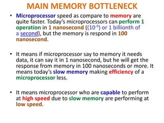MAIN MEMORY BOTTLENECK
• Microprocessor speed as compare to memory are
quite faster. Today’s microprocessors can perform 1
operation in 1 nanosecond ((10-9) or 1 billionth of
a second), but the memory is respond in 100
nanosecond.
• It means if microprocessor say to memory it needs
data, it can say it in 1 nanosecond, but he will get the
response from memory in 100 nanoseconds or more. It
means today’s slow memory making efficiency of a
microprocessor less.
• It means microprocessor who are capable to perform
at high speed due to slow memory are performing at
low speed.
 