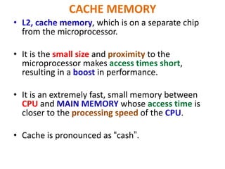 CACHE MEMORY
• L2, cache memory, which is on a separate chip
from the microprocessor.
• It is the small size and proximity to the
microprocessor makes access times short,
resulting in a boost in performance.
• It is an extremely fast, small memory between
CPU and MAIN MEMORY whose access time is
closer to the processing speed of the CPU.
• Cache is pronounced as “cash”.
 