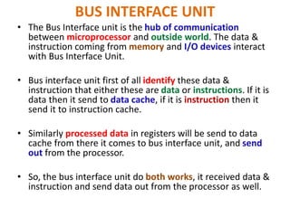 BUS INTERFACE UNIT
• The Bus Interface unit is the hub of communication
between microprocessor and outside world. The data &
instruction coming from memory and I/O devices interact
with Bus Interface Unit.
• Bus interface unit first of all identify these data &
instruction that either these are data or instructions. If it is
data then it send to data cache, if it is instruction then it
send it to instruction cache.
• Similarly processed data in registers will be send to data
cache from there it comes to bus interface unit, and send
out from the processor.
• So, the bus interface unit do both works, it received data &
instruction and send data out from the processor as well.
 
