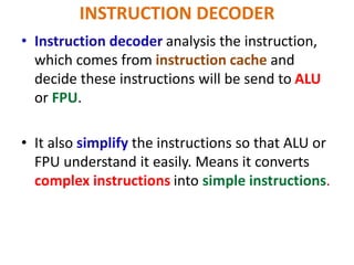 INSTRUCTION DECODER
• Instruction decoder analysis the instruction,
which comes from instruction cache and
decide these instructions will be send to ALU
or FPU.
• It also simplify the instructions so that ALU or
FPU understand it easily. Means it converts
complex instructions into simple instructions.
 