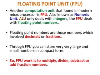 FLOATING POINT UNIT (FPU)
• Another computation unit that found in modern
microprocessor is FPU. Also known as Numeric
Unit. ALU only deals with integers, the FPU deals
with floating point numbers.
• Floating point numbers are those numbers which
involved decimals or fractions.
• Through FPU you can store very very large and
small numbers in compact form.
• So, FPU work is to multiply, divide, subtract or
add fraction numbers.
 