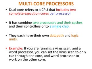 MULTI-CORE PROCESSORS
• Dual-core refers to a CPU that includes two
complete execution cores per processor.
• It has combine two processors and their caches
and their controllers onto a single chip.
• They each have their own datapath and logic
units.
• Example: If you are running a virus scan, and a
word processor, you can set the virus scan to only
run through one core, and word processor to
work on the other core.
 
