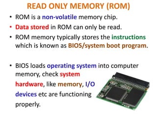 READ ONLY MEMORY (ROM)
• ROM is a non-volatile memory chip.
• Data stored in ROM can only be read.
• ROM memory typically stores the instructions
which is known as BIOS/system boot program.
• BIOS loads operating system into computer
memory, check system
hardware, like memory, I/O
devices etc are functioning
properly.
 