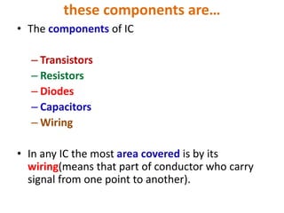 these components are…
• The components of IC
– Transistors
– Resistors
– Diodes
– Capacitors
– Wiring
• In any IC the most area covered is by its
wiring(means that part of conductor who carry
signal from one point to another).
 