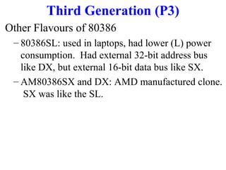 Third Generation (P3)
Other Flavours of 80386
– 80386SL: used in laptops, had lower (L) power
consumption. Had external 32-bit address bus
like DX, but external 16-bit data bus like SX.
– AM80386SX and DX: AMD manufactured clone.
SX was like the SL.

 