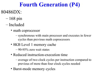 Fourth Generation (P4)
80486DX:
– 168 pin
– Included
• math coprocessor
– synchronous with main processor and executes in fewer
cycles than previous math coprocessors

• 8KB Level 1 memory cache
– 90-95% zero wait states

• Reduced instruction-execution time
– average of two clock cycles per instruction compared to
previous of more than four clock cycles needed

• Burst-mode memory cycles

 
