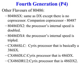 Fourth Generation (P4)
Other Flavours of 80486:
– 80486SX: same as DX except there is no
coprocessor. Companion coprocessor - 80487
– 80486DX2: the processor’s internal speed is
doubled.
– 80486DX4: the processor’s internal speed is
tripled.
– CX486SLC: Cyrix processor that is basically a
386SX.
– CX486DLC:Cyrix processor that is 486DX.
– CX486DRU2:Cyrix processor that is 486DX2.

 