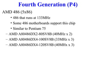 Fourth Generation (P4)
AMD 486 (5x86)
• 486 that runs at 133MHz
• Some 486 motherboards support this chip
• Similar to Pentium 75
– AMD A80486DX2-80SV8B (40MHz x 2)
– AMD A80486DX4-100SV8B (33MHz x 3)
– AMD A80486DX4-120SV8B (40MHx x 3)

 