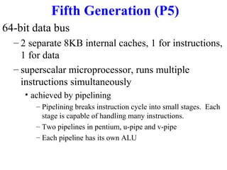 Fifth Generation (P5)
64-bit data bus
– 2 separate 8KB internal caches, 1 for instructions,
1 for data
– superscalar microprocessor, runs multiple
instructions simultaneously
• achieved by pipelining
– Pipelining breaks instruction cycle into small stages. Each
stage is capable of handling many instructions.
– Two pipelines in pentium, u-pipe and v-pipe
– Each pipeline has its own ALU

 