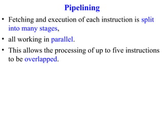 Pipelining
• Fetching and execution of each instruction is split
into many stages,
• all working in parallel.
• This allows the processing of up to five instructions
to be overlapped.

 