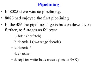 Pipelining
• In 8085 there was no pipelining.
• 8086 had enjoyed the first pipelining.
• In the 486 the pipeline stage is broken down even
further, to 5 stages as follows:
– 1. fetch (prefetch)
– 2. decode 1 (two stage decode)
– 3. decode 2
– 4. execute
– 5. register write-back (result goes to EAX)

 