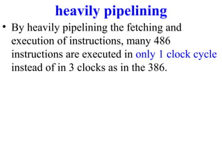 heavily pipelining
• By heavily pipelining the fetching and
execution of instructions, many 486
instructions are executed in only 1 clock cycle
instead of in 3 clocks as in the 386.

 