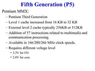 Fifth Generation (P5)
Pentium MMX:
–
–
–
–

Pentium Third Generation
Level 1 cache increased from 16 KB to 32 KB
External level 2 cache typically 256KB or 512KB
Addition of 57 instructions related to multimedia and
communication processing.
– Available in 166/200/266 MHz clock speeds.
– Requires different voltage level
• 3.3V for I/O
• 2.8V for core

 