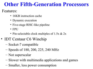 Other Fifth-Generation Processors
Features:
•
•
•
•
•

16KB instruction cache
Dynamic execution
Five-stage RISC-like pipeline
FPU
Pin-selectable clock multiples of 1.5x & 2x

• IDT Centaur C6 Winchip
–
–
–
–
–

Socket-7 compatible
Speeds of 180, 200, 225, 240 MHz
Not superscalar
Slower with multimedia applications and games
Smaller, less power consumption

 