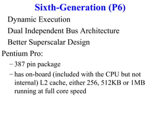 Sixth-Generation (P6)
Dynamic Execution
Dual Independent Bus Architecture
Better Superscalar Design
Pentium Pro:
– 387 pin package
– has on-board (included with the CPU but not
internal) L2 cache, either 256, 512KB or 1MB
running at full core speed

 