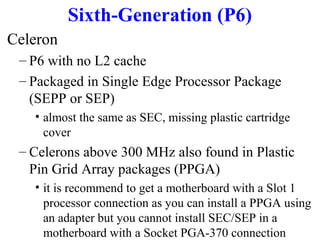 Sixth-Generation (P6)
Celeron
– P6 with no L2 cache
– Packaged in Single Edge Processor Package
(SEPP or SEP)
• almost the same as SEC, missing plastic cartridge
cover

– Celerons above 300 MHz also found in Plastic
Pin Grid Array packages (PPGA)
• it is recommend to get a motherboard with a Slot 1
processor connection as you can install a PPGA using
an adapter but you cannot install SEC/SEP in a
motherboard with a Socket PGA-370 connection

 